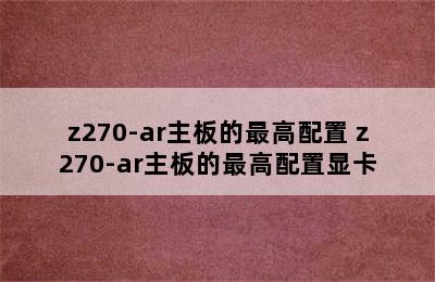 z270-ar主板的最高配置 z270-ar主板的最高配置显卡